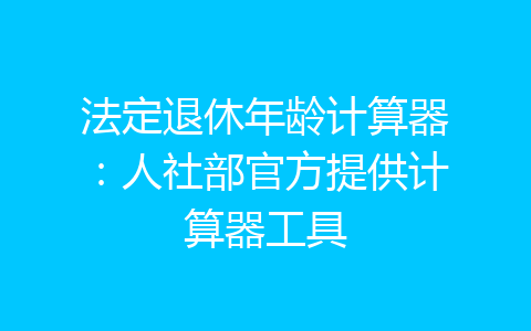 法定退休年龄计算器：人社部官方提供计算器工具-齐朵屋